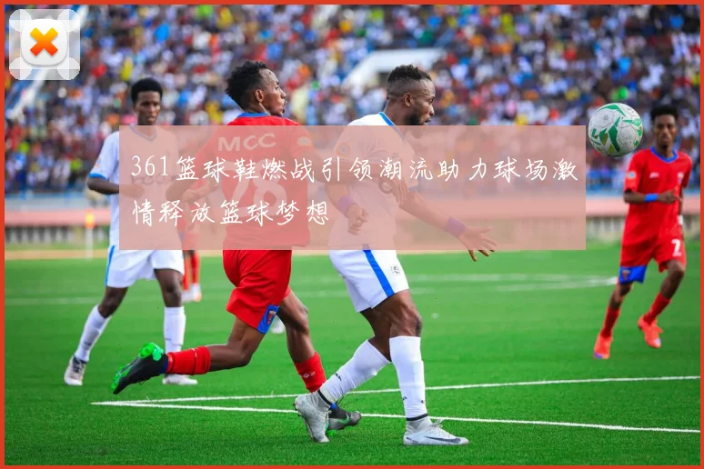 361篮球鞋燃战引领潮流助力球场激情释放篮球梦想